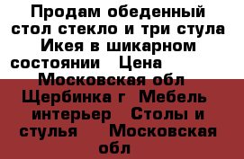 Продам обеденный стол стекло и три стула Икея в шикарном состоянии › Цена ­ 6 000 - Московская обл., Щербинка г. Мебель, интерьер » Столы и стулья   . Московская обл.